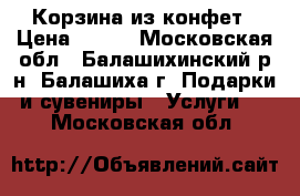 Корзина из конфет › Цена ­ 500 - Московская обл., Балашихинский р-н, Балашиха г. Подарки и сувениры » Услуги   . Московская обл.